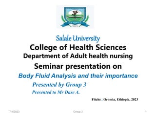 Salale University
College of Health Sciences
Department of Adult health nursing
Seminar presentation on
Body Fluid Analysis and their importance
Presented by Group 3
Presented to Mr Dase A.
Fitche , Oromia, Ethiopia, 2023
7/1/2023 1
Group 3
 