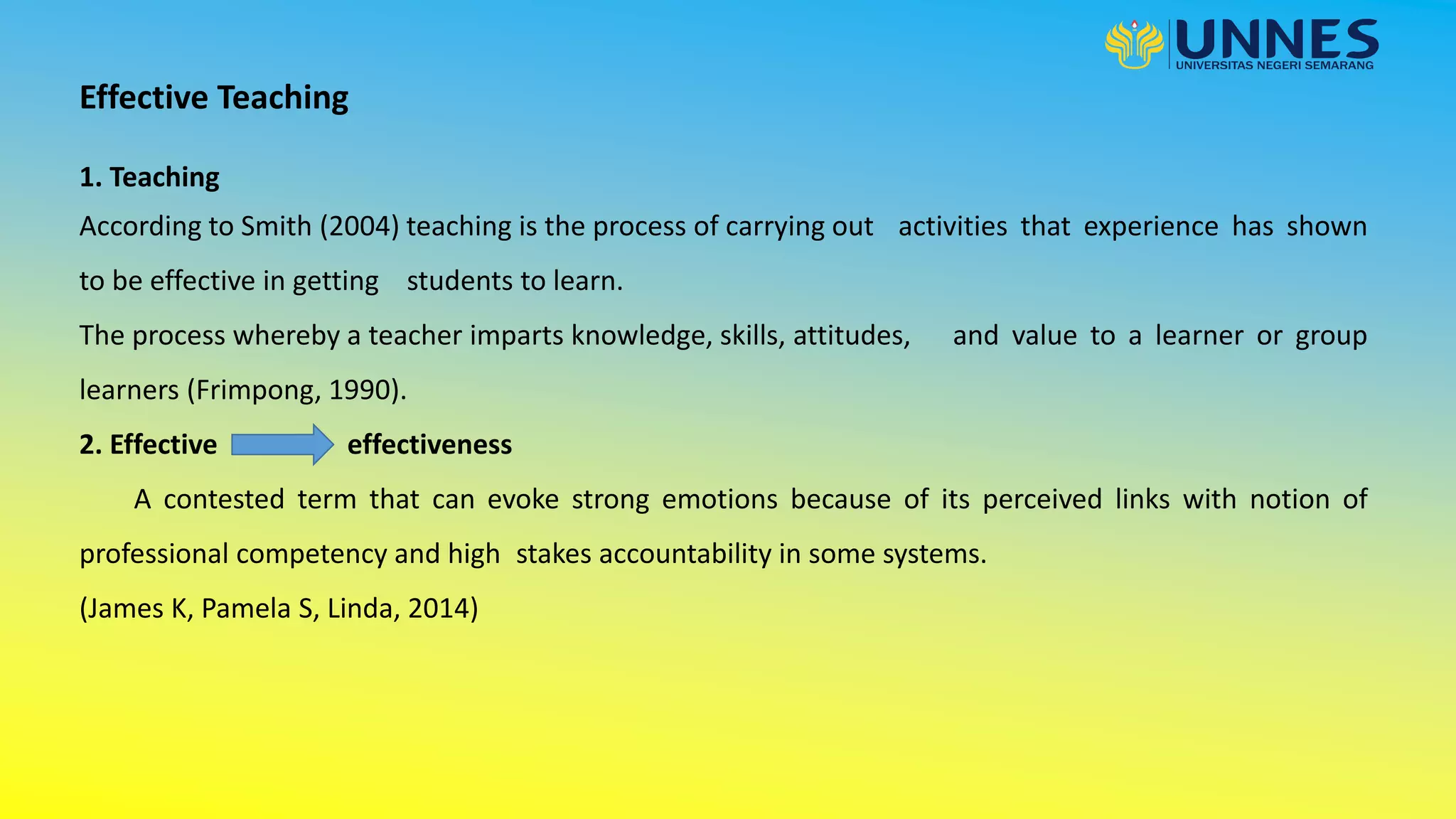 Effective Teaching
1. Teaching
According to Smith (2004) teaching is the process of carrying out activities that experience has shown
to be effective in getting students to learn.
The process whereby a teacher imparts knowledge, skills, attitudes, and value to a learner or group
learners (Frimpong, 1990).
2. Effective effectiveness
A contested term that can evoke strong emotions because of its perceived links with notion of
professional competency and high stakes accountability in some systems.
(James K, Pamela S, Linda, 2014)
 