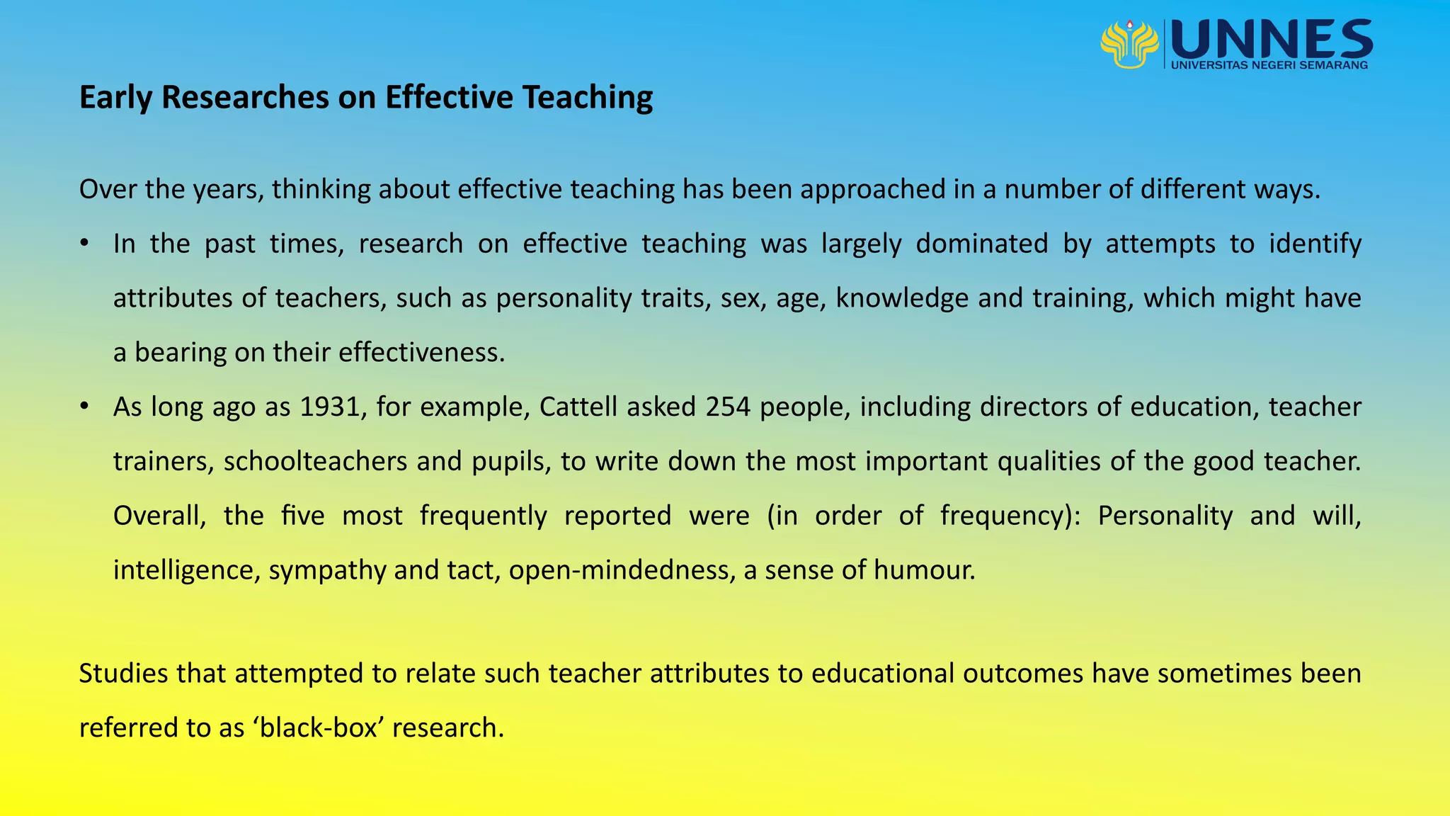 Early Researches on Effective Teaching
Over the years, thinking about effective teaching has been approached in a number of different ways.
• In the past times, research on effective teaching was largely dominated by attempts to identify
attributes of teachers, such as personality traits, sex, age, knowledge and training, which might have
a bearing on their effectiveness.
• As long ago as 1931, for example, Cattell asked 254 people, including directors of education, teacher
trainers, schoolteachers and pupils, to write down the most important qualities of the good teacher.
Overall, the ﬁve most frequently reported were (in order of frequency): Personality and will,
intelligence, sympathy and tact, open-mindedness, a sense of humour.
Studies that attempted to relate such teacher attributes to educational outcomes have sometimes been
referred to as ‘black-box’ research.
 