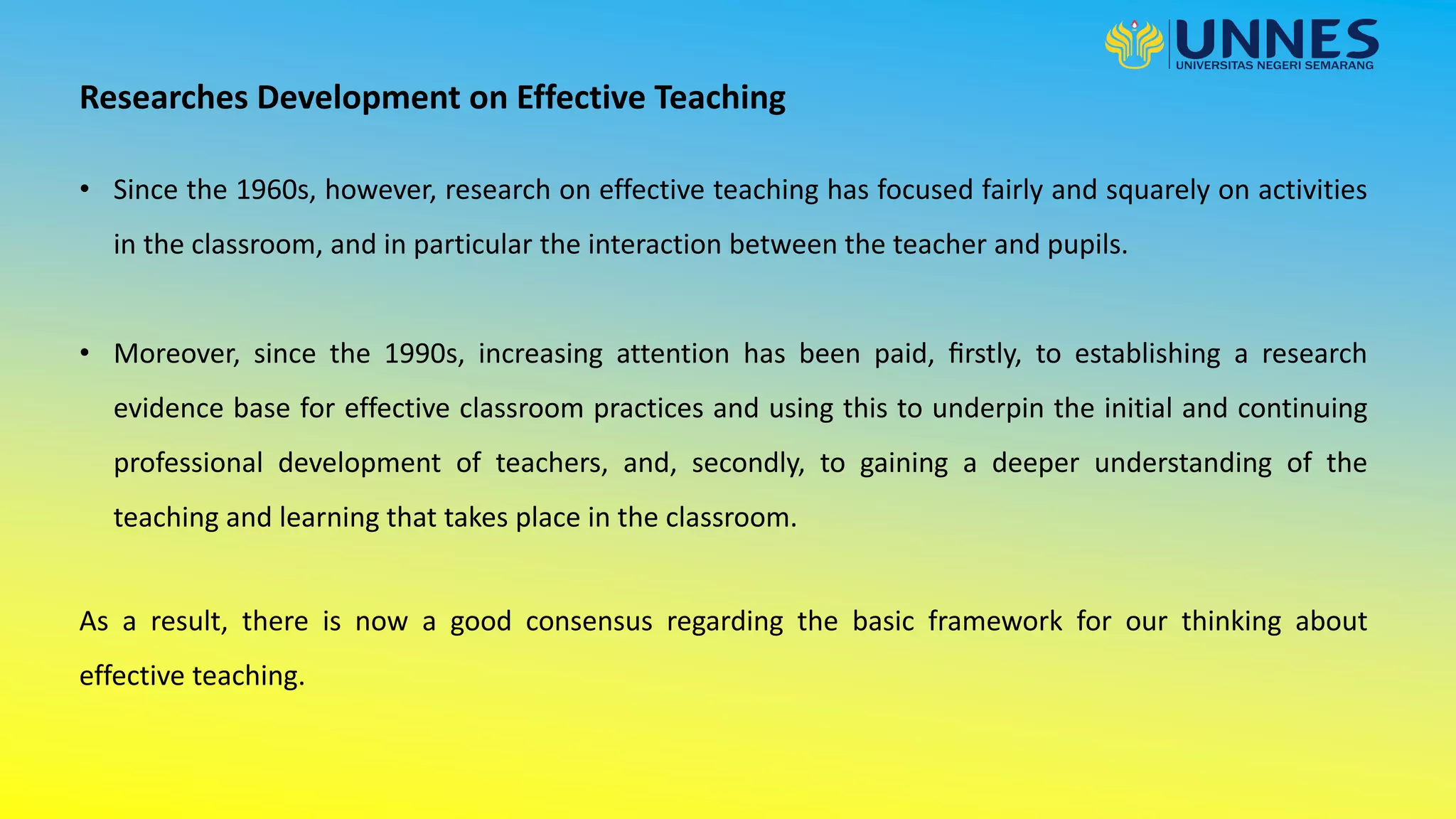 Researches Development on Effective Teaching
• Since the 1960s, however, research on effective teaching has focused fairly and squarely on activities
in the classroom, and in particular the interaction between the teacher and pupils.
• Moreover, since the 1990s, increasing attention has been paid, ﬁrstly, to establishing a research
evidence base for effective classroom practices and using this to underpin the initial and continuing
professional development of teachers, and, secondly, to gaining a deeper understanding of the
teaching and learning that takes place in the classroom.
As a result, there is now a good consensus regarding the basic framework for our thinking about
effective teaching.
 