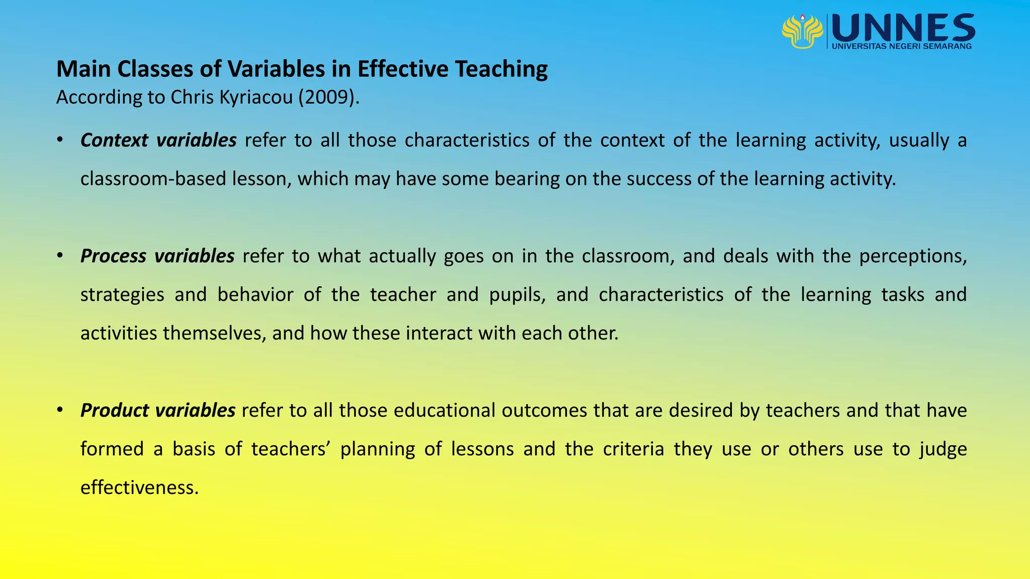 • Context variables refer to all those characteristics of the context of the learning activity, usually a
classroom-based lesson, which may have some bearing on the success of the learning activity.
• Process variables refer to what actually goes on in the classroom, and deals with the perceptions,
strategies and behavior of the teacher and pupils, and characteristics of the learning tasks and
activities themselves, and how these interact with each other.
• Product variables refer to all those educational outcomes that are desired by teachers and that have
formed a basis of teachers’ planning of lessons and the criteria they use or others use to judge
effectiveness.
Main Classes of Variables in Effective Teaching
According to Chris Kyriacou (2009).
 