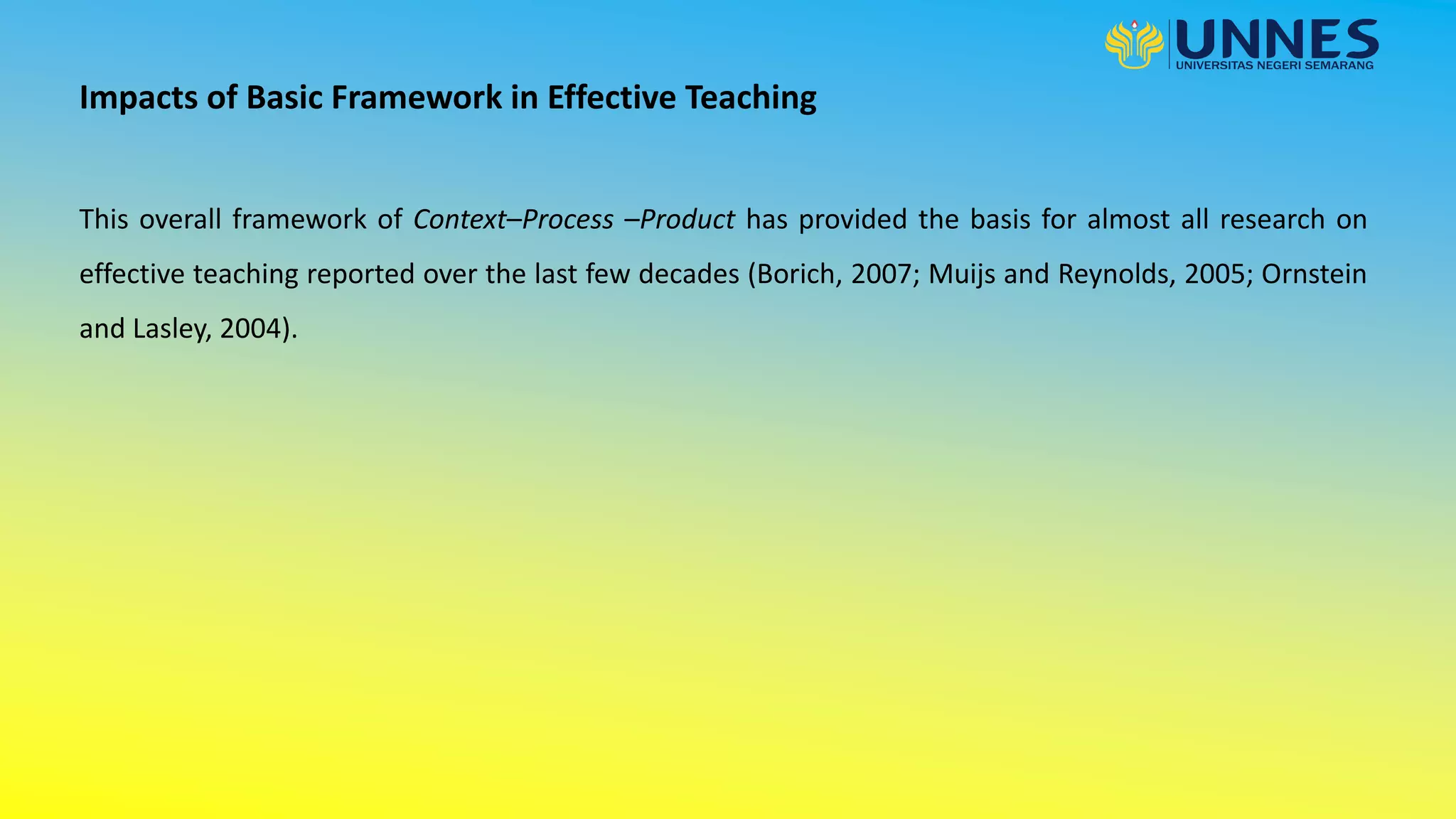 This overall framework of Context–Process –Product has provided the basis for almost all research on
effective teaching reported over the last few decades (Borich, 2007; Muijs and Reynolds, 2005; Ornstein
and Lasley, 2004).
Impacts of Basic Framework in Effective Teaching
 