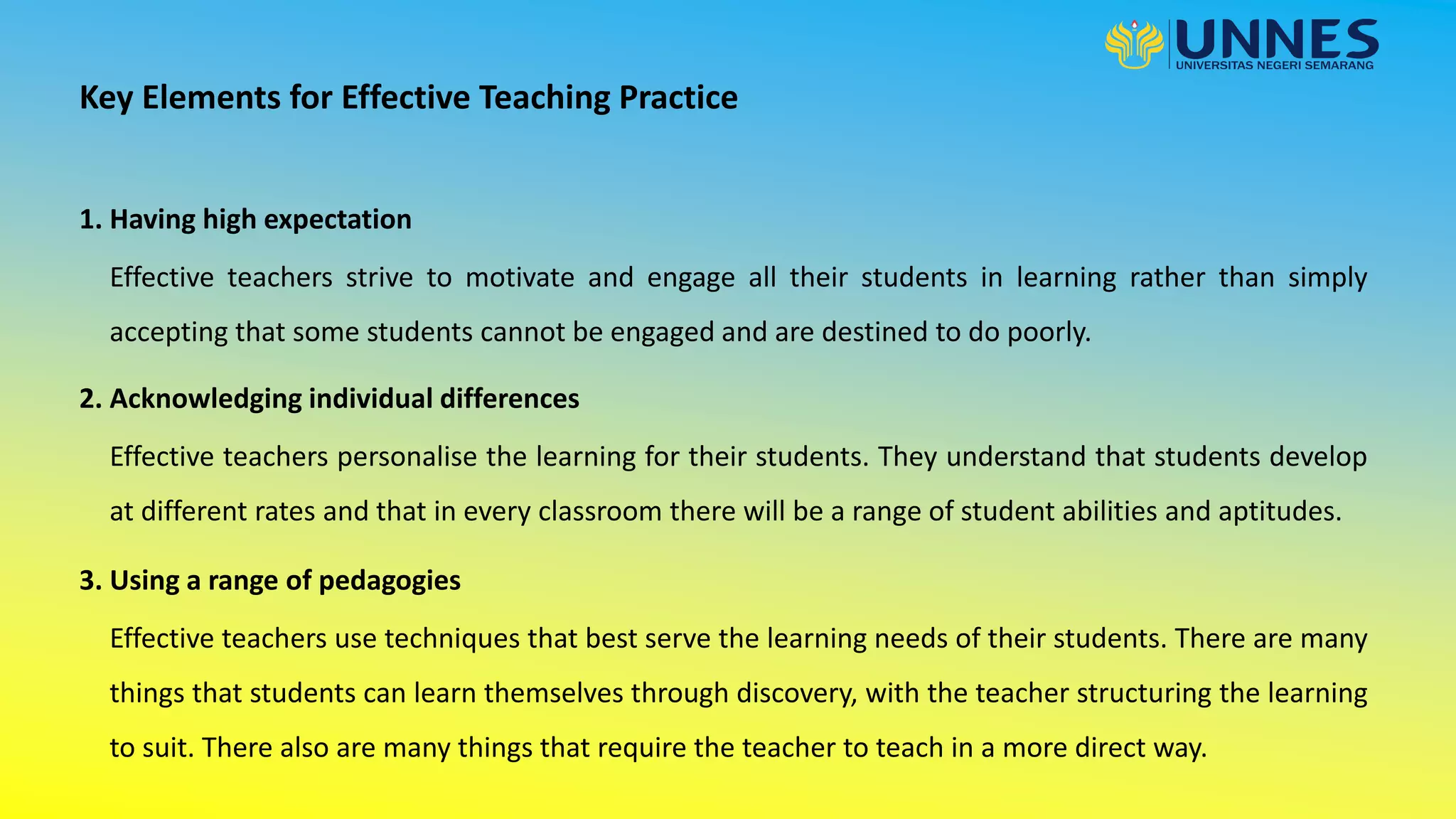 1. Having high expectation
Key Elements for Effective Teaching Practice
Effective teachers strive to motivate and engage all their students in learning rather than simply
accepting that some students cannot be engaged and are destined to do poorly.
2. Acknowledging individual differences
Effective teachers personalise the learning for their students. They understand that students develop
at different rates and that in every classroom there will be a range of student abilities and aptitudes.
3. Using a range of pedagogies
Effective teachers use techniques that best serve the learning needs of their students. There are many
things that students can learn themselves through discovery, with the teacher structuring the learning
to suit. There also are many things that require the teacher to teach in a more direct way.
 