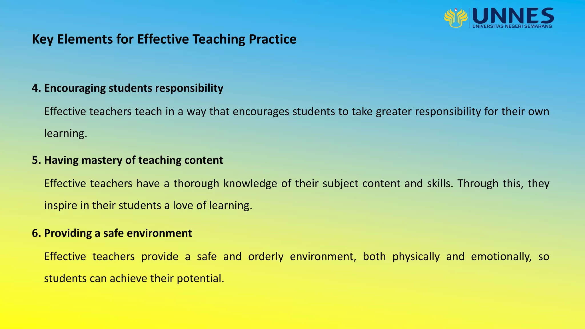 4. Encouraging students responsibility
Key Elements for Effective Teaching Practice
Effective teachers teach in a way that encourages students to take greater responsibility for their own
learning.
5. Having mastery of teaching content
Effective teachers have a thorough knowledge of their subject content and skills. Through this, they
inspire in their students a love of learning.
6. Providing a safe environment
Effective teachers provide a safe and orderly environment, both physically and emotionally, so
students can achieve their potential.
 