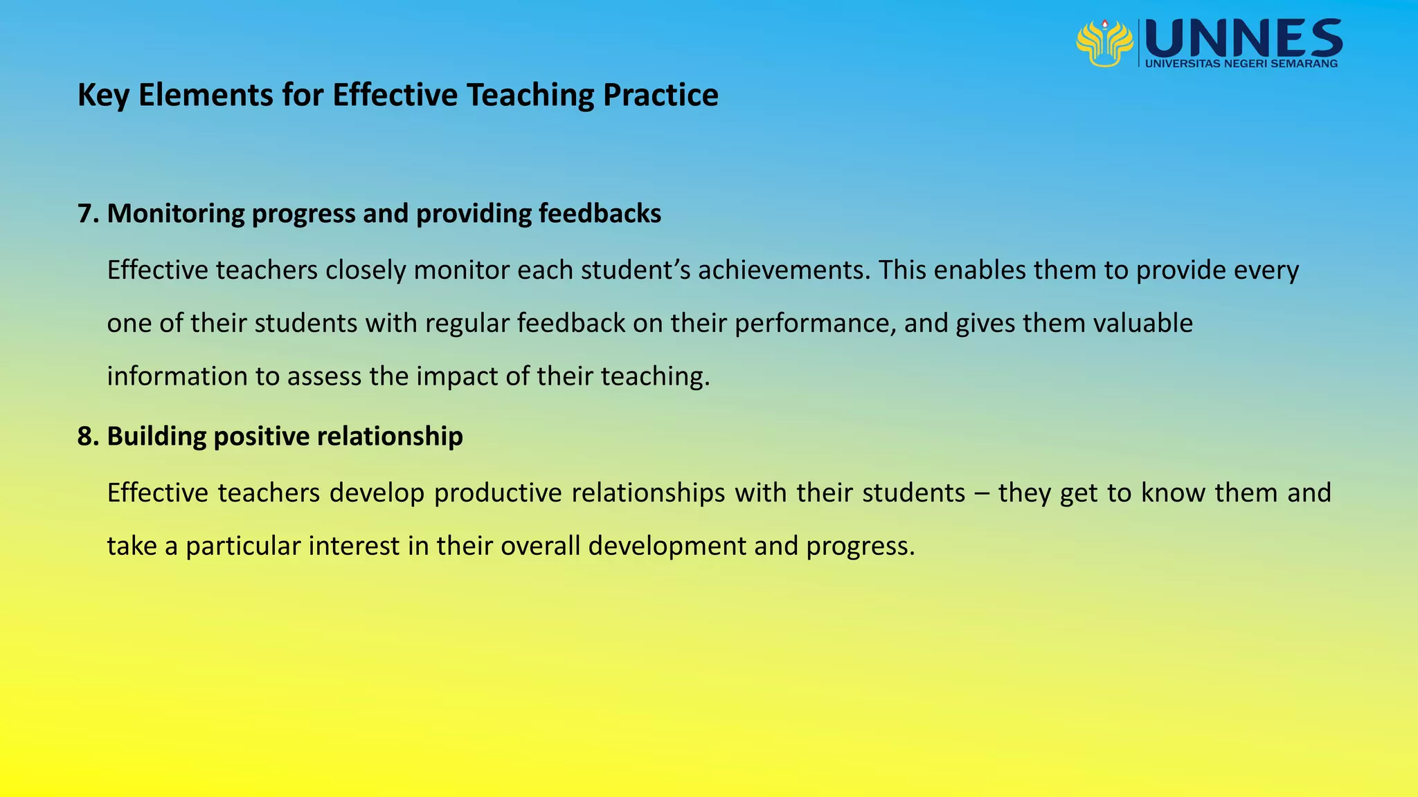 7. Monitoring progress and providing feedbacks
Key Elements for Effective Teaching Practice
Effective teachers closely monitor each student’s achievements. This enables them to provide every
one of their students with regular feedback on their performance, and gives them valuable
information to assess the impact of their teaching.
8. Building positive relationship
Effective teachers develop productive relationships with their students – they get to know them and
take a particular interest in their overall development and progress.
 