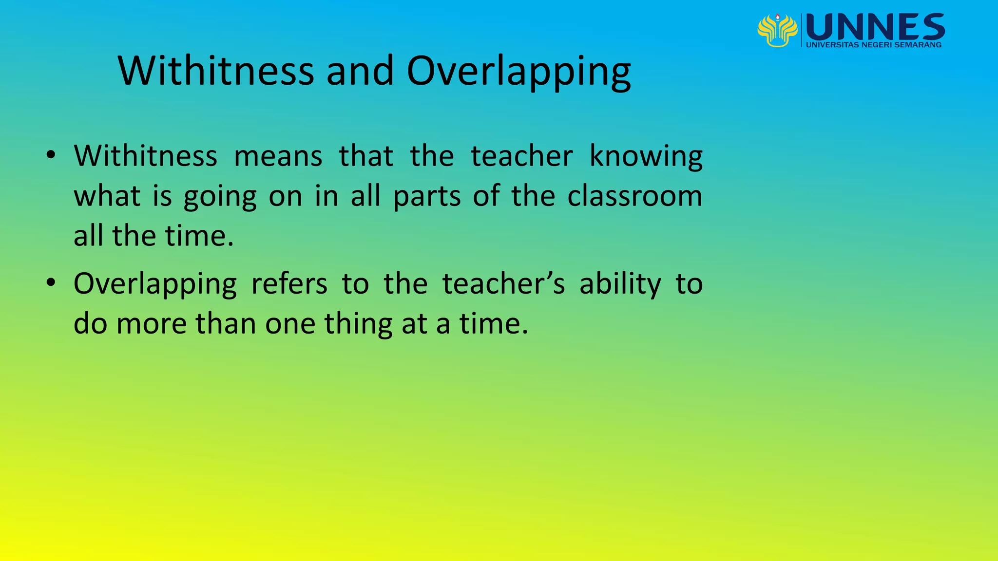 Withitness and Overlapping
• Withitness means that the teacher knowing
what is going on in all parts of the classroom
all the time.
• Overlapping refers to the teacher’s ability to
do more than one thing at a time.
 