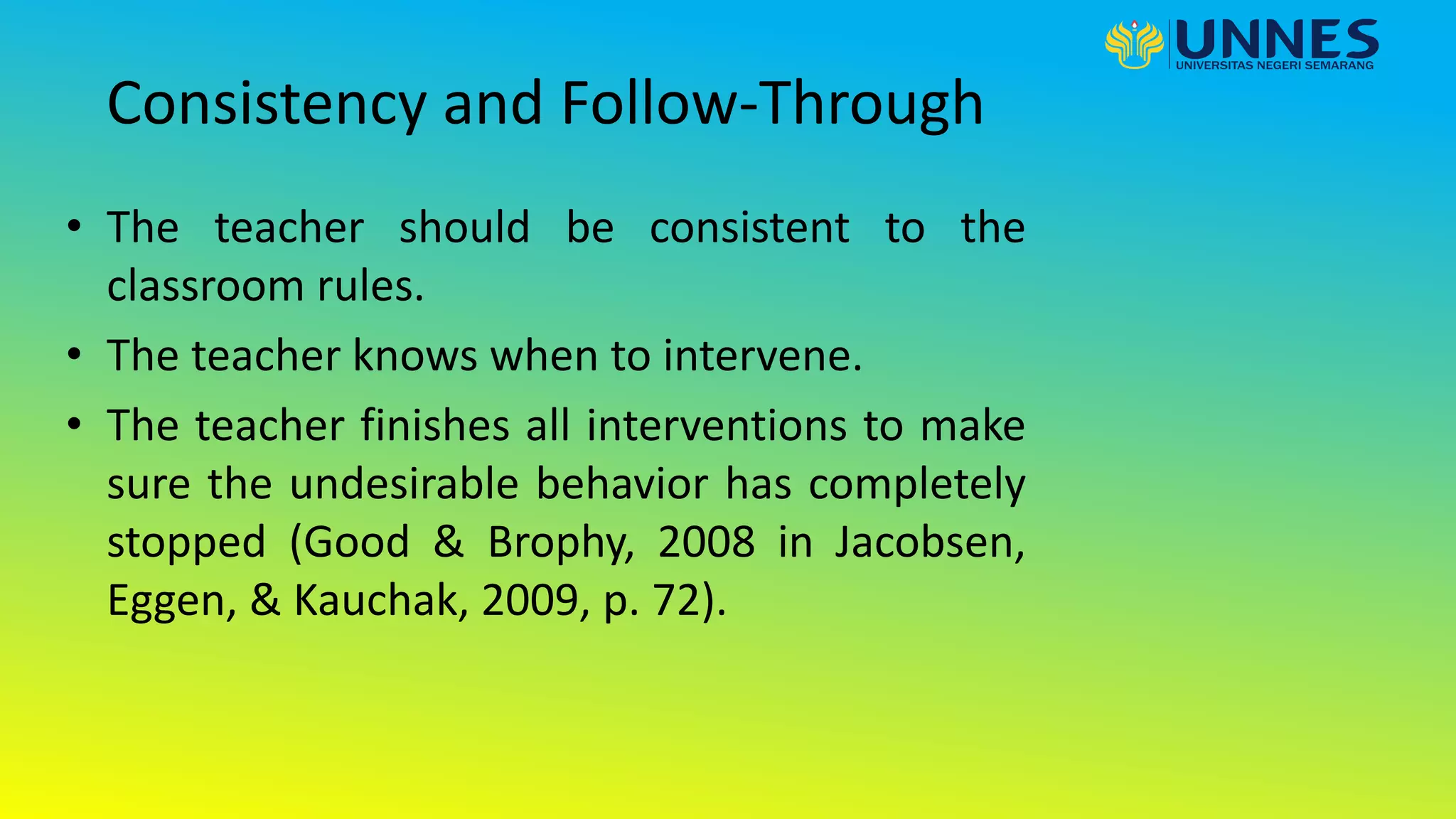 Consistency and Follow-Through
• The teacher should be consistent to the
classroom rules.
• The teacher knows when to intervene.
• The teacher finishes all interventions to make
sure the undesirable behavior has completely
stopped (Good & Brophy, 2008 in Jacobsen,
Eggen, & Kauchak, 2009, p. 72).
 