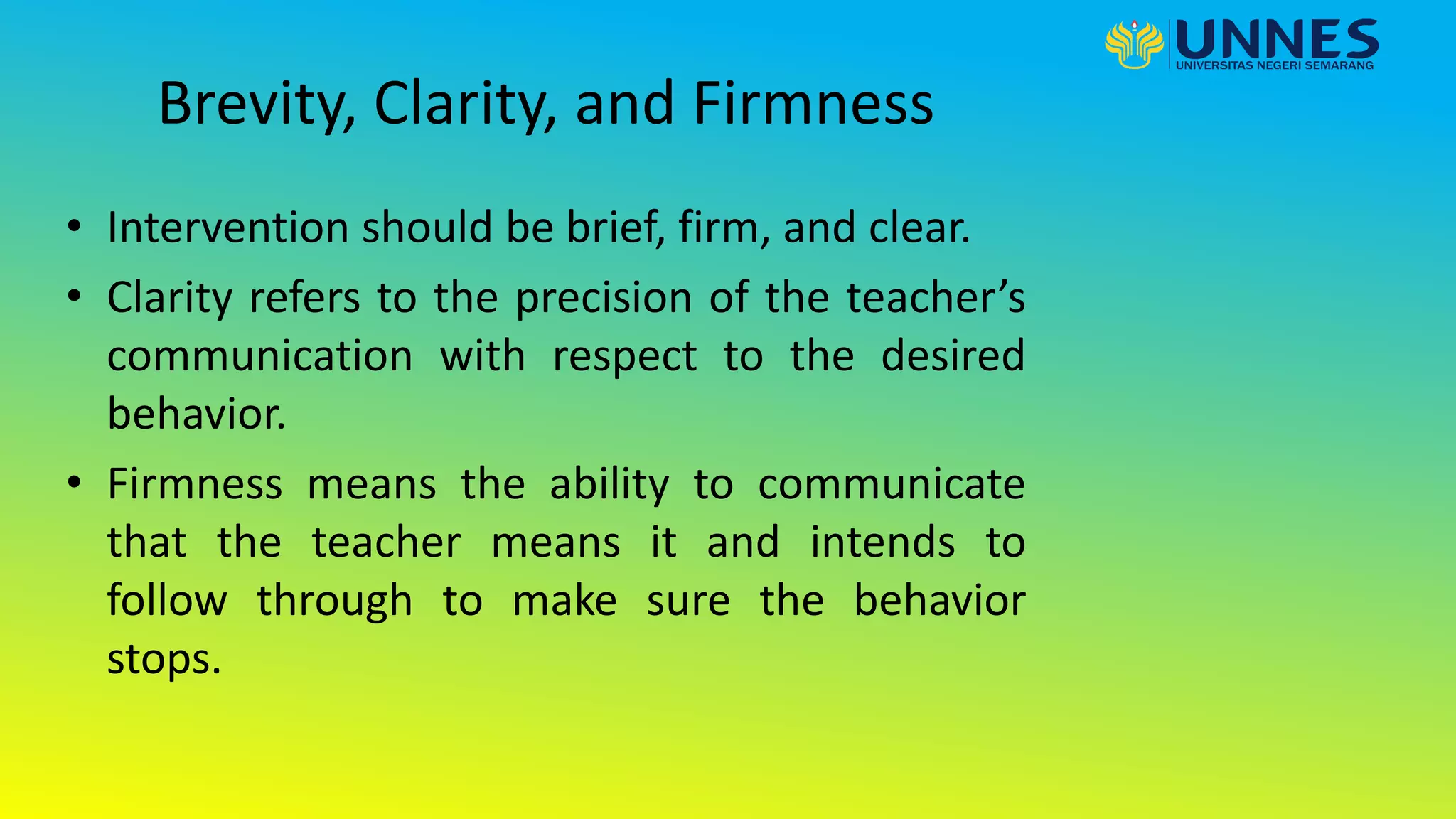 Brevity, Clarity, and Firmness
• Intervention should be brief, firm, and clear.
• Clarity refers to the precision of the teacher’s
communication with respect to the desired
behavior.
• Firmness means the ability to communicate
that the teacher means it and intends to
follow through to make sure the behavior
stops.
 