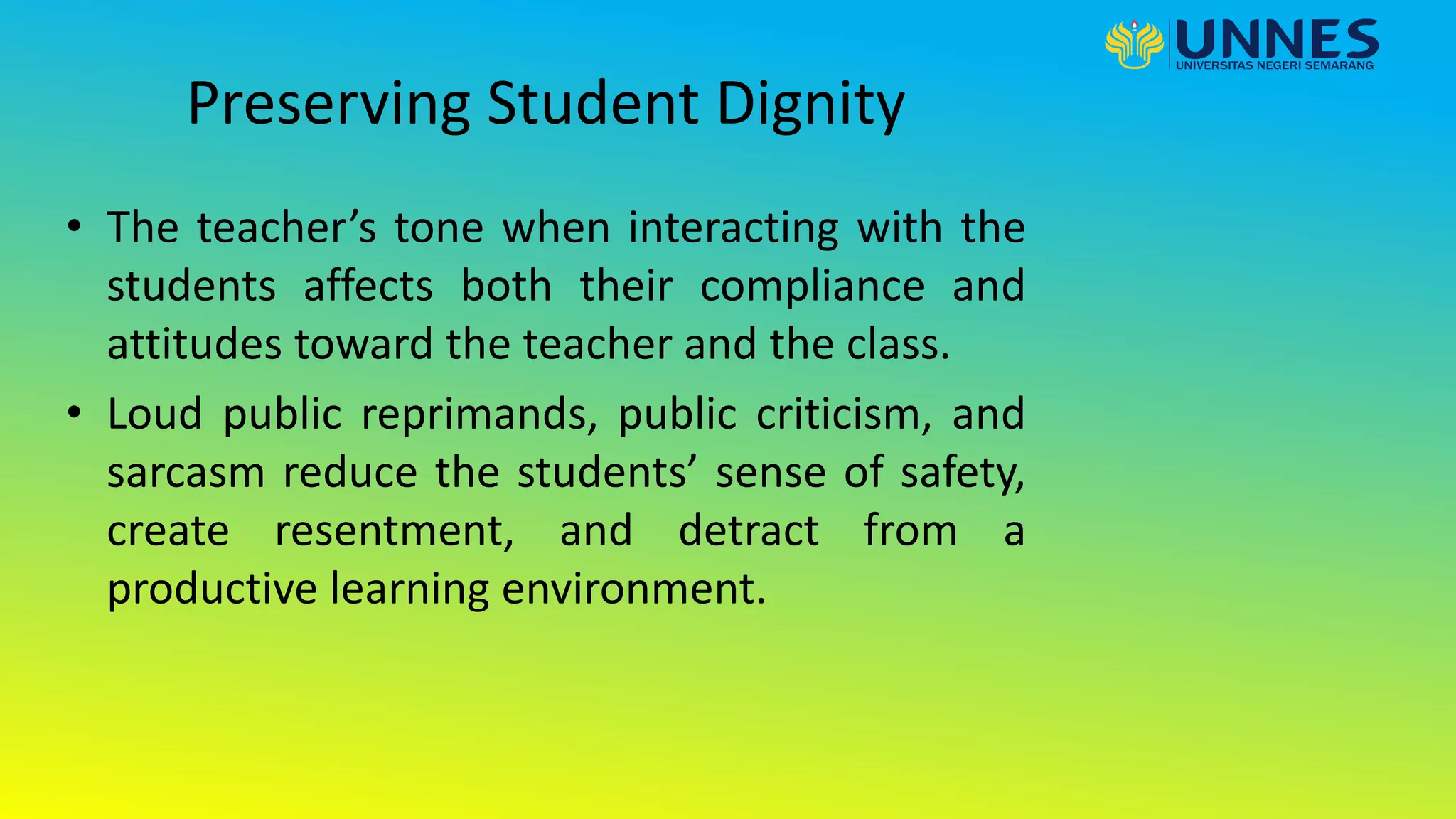 Preserving Student Dignity
• The teacher’s tone when interacting with the
students affects both their compliance and
attitudes toward the teacher and the class.
• Loud public reprimands, public criticism, and
sarcasm reduce the students’ sense of safety,
create resentment, and detract from a
productive learning environment.
 