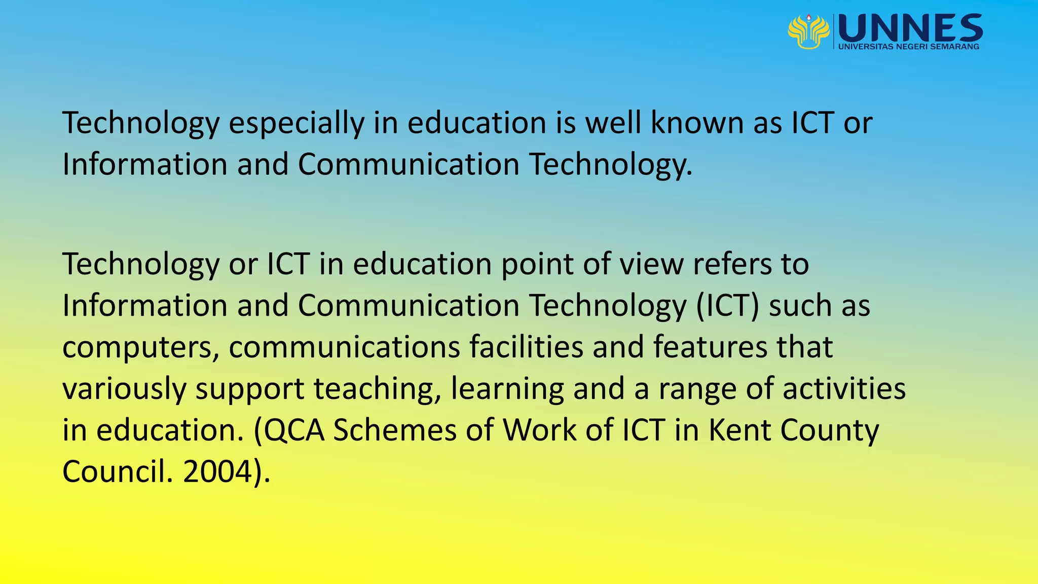 Technology especially in education is well known as ICT or
Information and Communication Technology.
Technology or ICT in education point of view refers to
Information and Communication Technology (ICT) such as
computers, communications facilities and features that
variously support teaching, learning and a range of activities
in education. (QCA Schemes of Work of ICT in Kent County
Council. 2004).
 