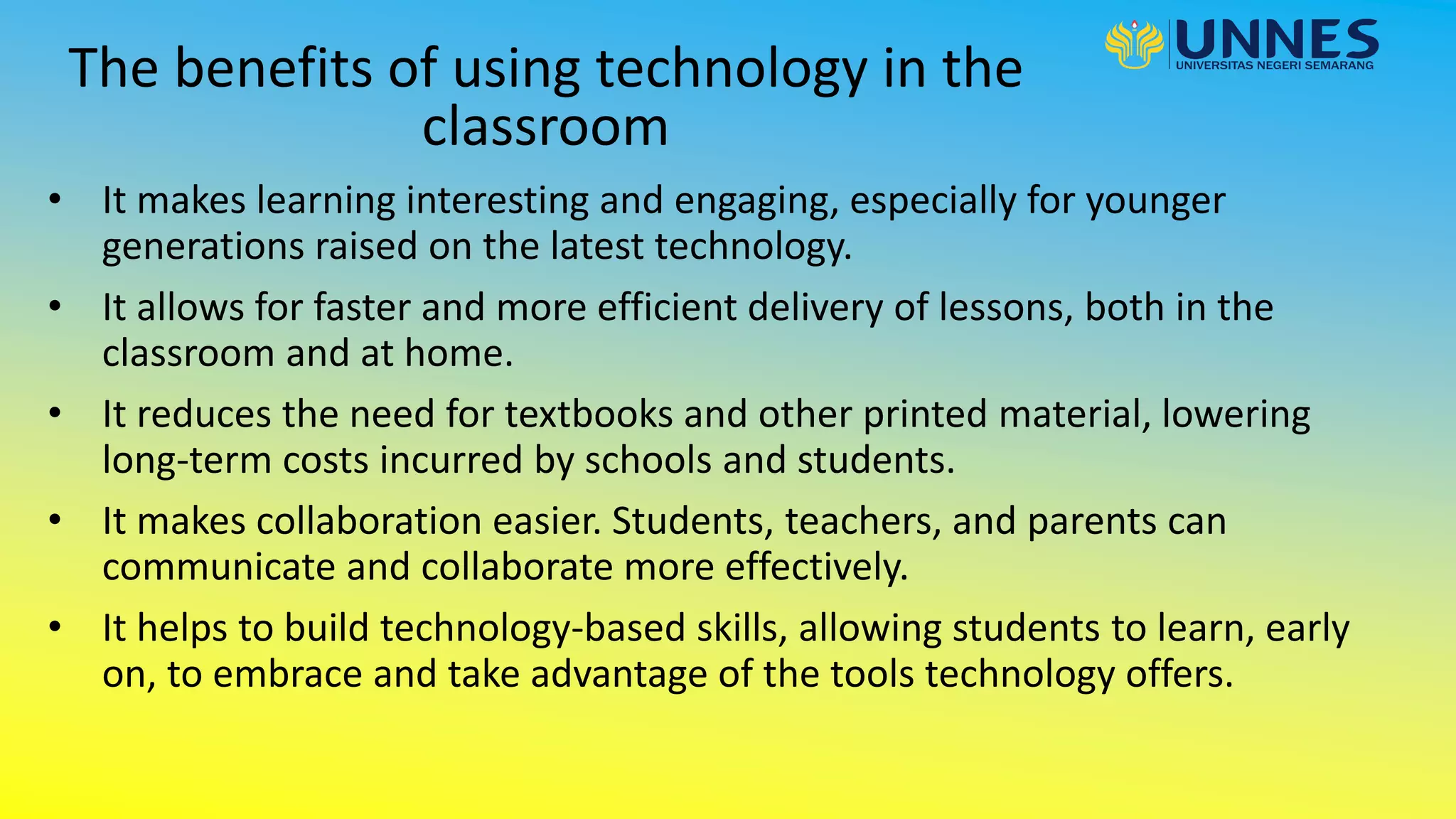 The benefits of using technology in the
classroom
• It makes learning interesting and engaging, especially for younger
generations raised on the latest technology.
• It allows for faster and more efficient delivery of lessons, both in the
classroom and at home.
• It reduces the need for textbooks and other printed material, lowering
long-term costs incurred by schools and students.
• It makes collaboration easier. Students, teachers, and parents can
communicate and collaborate more effectively.
• It helps to build technology-based skills, allowing students to learn, early
on, to embrace and take advantage of the tools technology offers.
 