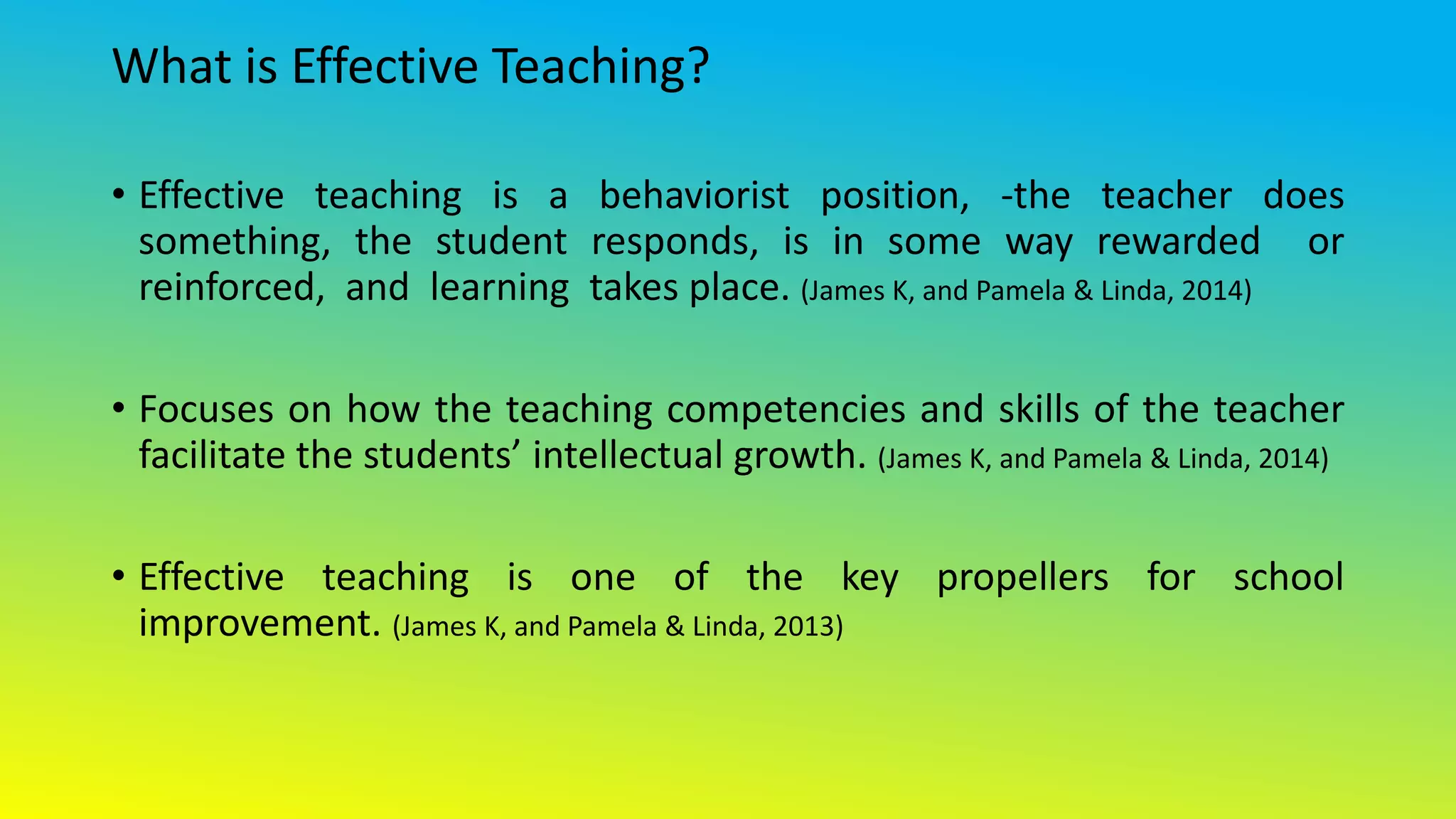 What is Effective Teaching?
• Effective teaching is a behaviorist position, -the teacher does
something, the student responds, is in some way rewarded or
reinforced, and learning takes place. (James K, and Pamela & Linda, 2014)
• Focuses on how the teaching competencies and skills of the teacher
facilitate the students’ intellectual growth. (James K, and Pamela & Linda, 2014)
• Effective teaching is one of the key propellers for school
improvement. (James K, and Pamela & Linda, 2013)
 
