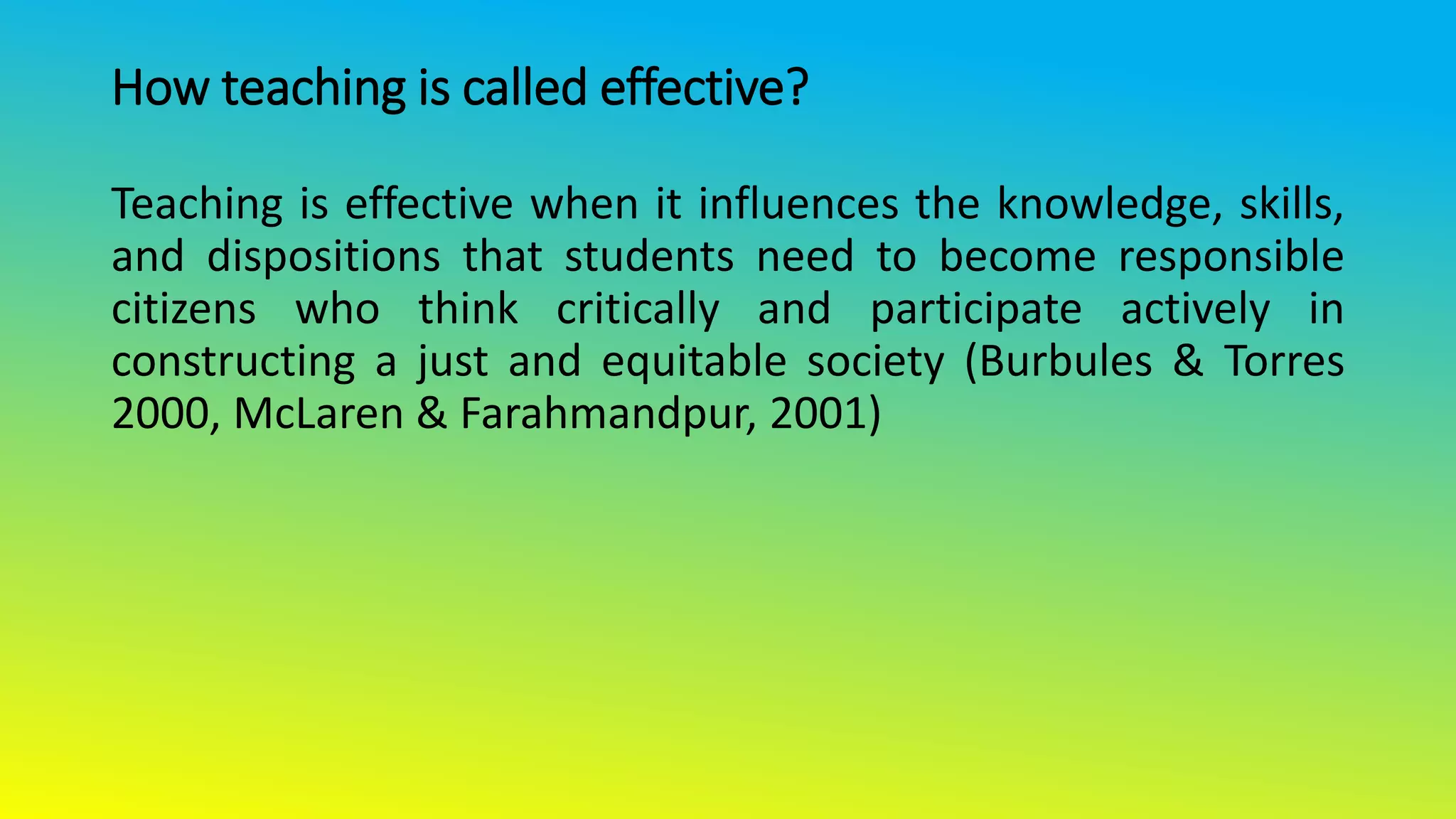 How teaching is called effective?
Teaching is effective when it influences the knowledge, skills,
and dispositions that students need to become responsible
citizens who think critically and participate actively in
constructing a just and equitable society (Burbules & Torres
2000, McLaren & Farahmandpur, 2001)
 