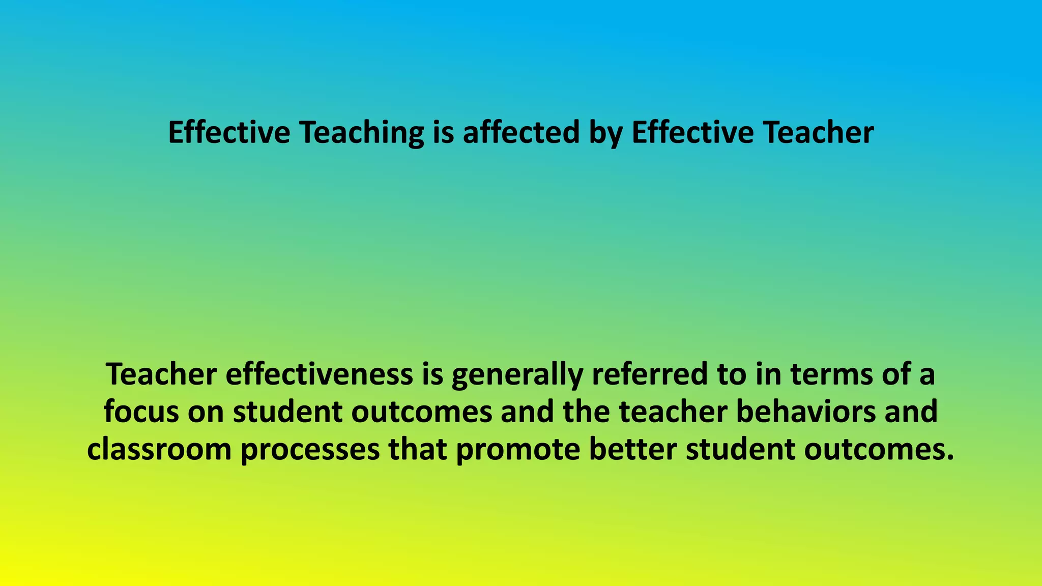 Effective Teaching is affected by Effective Teacher
Teacher effectiveness is generally referred to in terms of a
focus on student outcomes and the teacher behaviors and
classroom processes that promote better student outcomes.
 