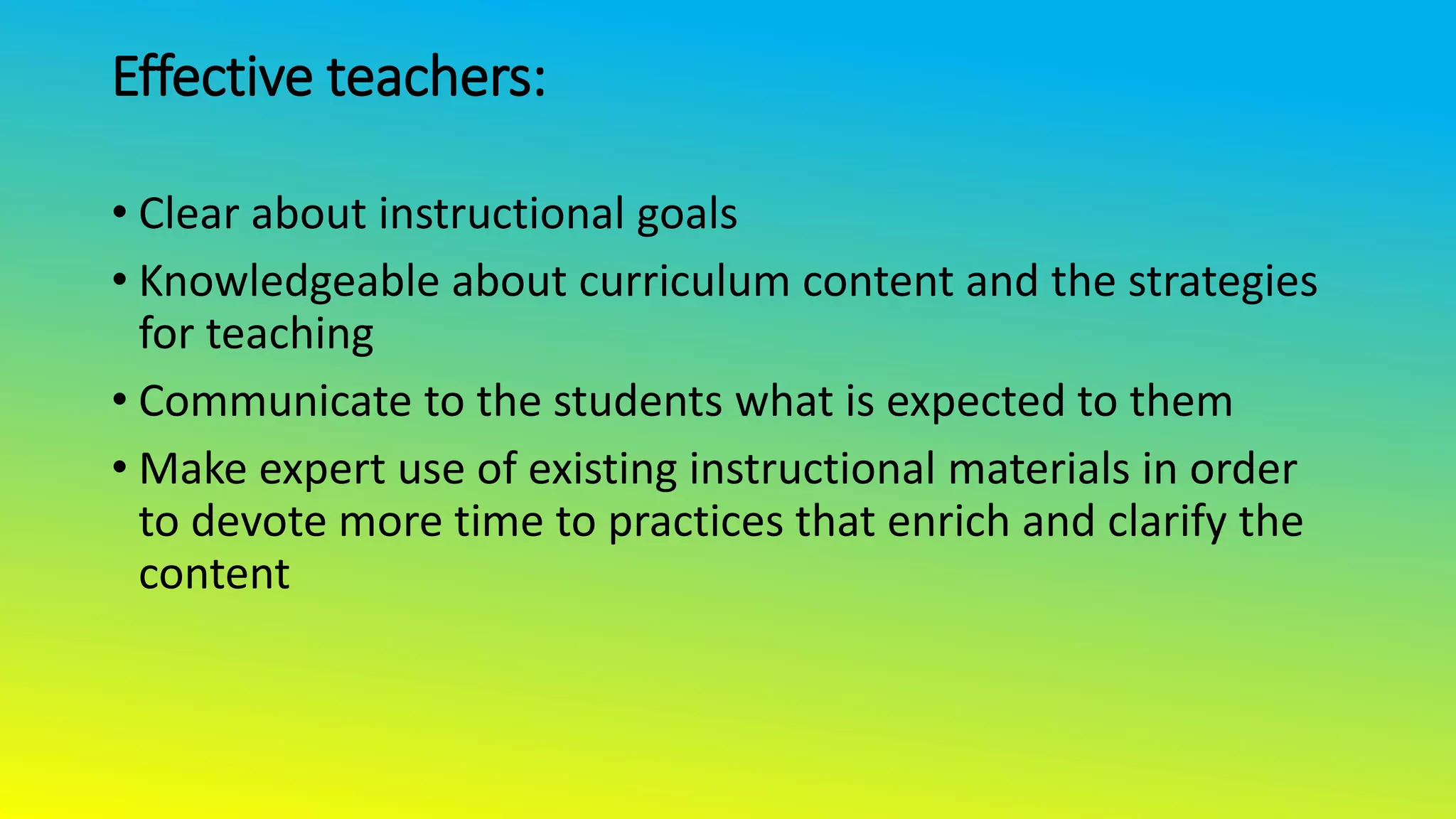 Effective teachers:
• Clear about instructional goals
• Knowledgeable about curriculum content and the strategies
for teaching
• Communicate to the students what is expected to them
• Make expert use of existing instructional materials in order
to devote more time to practices that enrich and clarify the
content
 