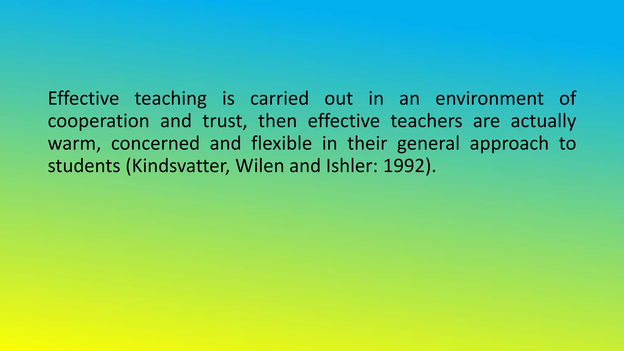 Effective teaching is carried out in an environment of
cooperation and trust, then effective teachers are actually
warm, concerned and flexible in their general approach to
students (Kindsvatter, Wilen and Ishler: 1992).
 