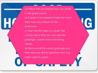 a) Follow the procedure how you enter
in the guest rooms.
b) If guest is not present inside the room
then must you check for the
bathroom.
c) then the first step is to open the
curtain full so that you can see the
garbage, carpet stain everything
clearly.
d) Remove all the waste garbage and
then remove all the bed linen that has
been used by guest.
 