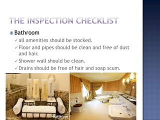  Bathroom
 all amenities should be stocked.
 Floor and pipes should be clean and free of dust
and hair.
 Shower wall should be clean.
 Drains should be free of hair and soap scum.
 