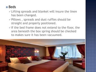  Beds
 Lifting spreads and blanket will insure the linen
has been changed.
 Pillows , spreads and dust ruffles should be
straight and properly positioned.
 If the bed frame does not extend to the floor, the
area beneath the box spring should be checked
to makes sure it has been vacuumed.
 