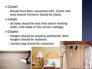  Carpet
 Should have been vacuumed well. Corner and
area around furniture should be check.
 Lamps
 all lamp should be dust free and in working
order, with bulbs of the correct wattage.
 Closets
 Hangers should be properly positioned ,bent
hangers should be replaced.
 Laundry bag should be restocked.
 