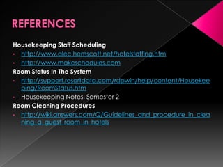 Housekeeping Staff Scheduling
• http://www.alec.hemscott.net/hotelstaffing.htm
• http://www.makeschedules.com
Room Status In The System
• http://support.resortdata.com/rdpwin/help/content/Housekee
ping/RoomStatus.htm
• Housekeeping Notes, Semester 2
Room Cleaning Procedures
• http://wiki.answers.com/Q/Guidelines_and_procedure_in_clea
ning_a_guest_room_in_hotels
 