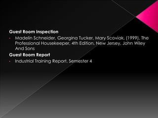Guest Room Inspection
• Madelin Schneider, Georgina Tucker, Mary Scoviak, (1999), The
Professional Housekeeper, 4th Edition, New Jersey, John Wiley
And Sons
Guest Room Report
• Industrial Training Report, Semester 4
 