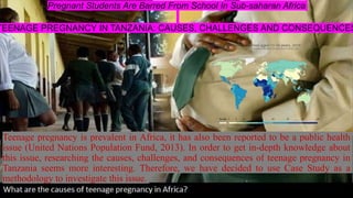 Pregnant Students Are Barred From School In Sub-saharan Africa
TEENAGE PREGNANCY IN TANZANIA: CAUSES, CHALLENGES AND CONSEQUENCES
Teenage pregnancy is prevalent in Africa, it has also been reported to be a public health
issue (United Nations Population Fund, 2013). In order to get in-depth knowledge about
this issue, researching the causes, challenges, and consequences of teenage pregnancy in
Tanzania seems more interesting. Therefore, we have decided to use Case Study as a
methodology to investigate this issue.
 