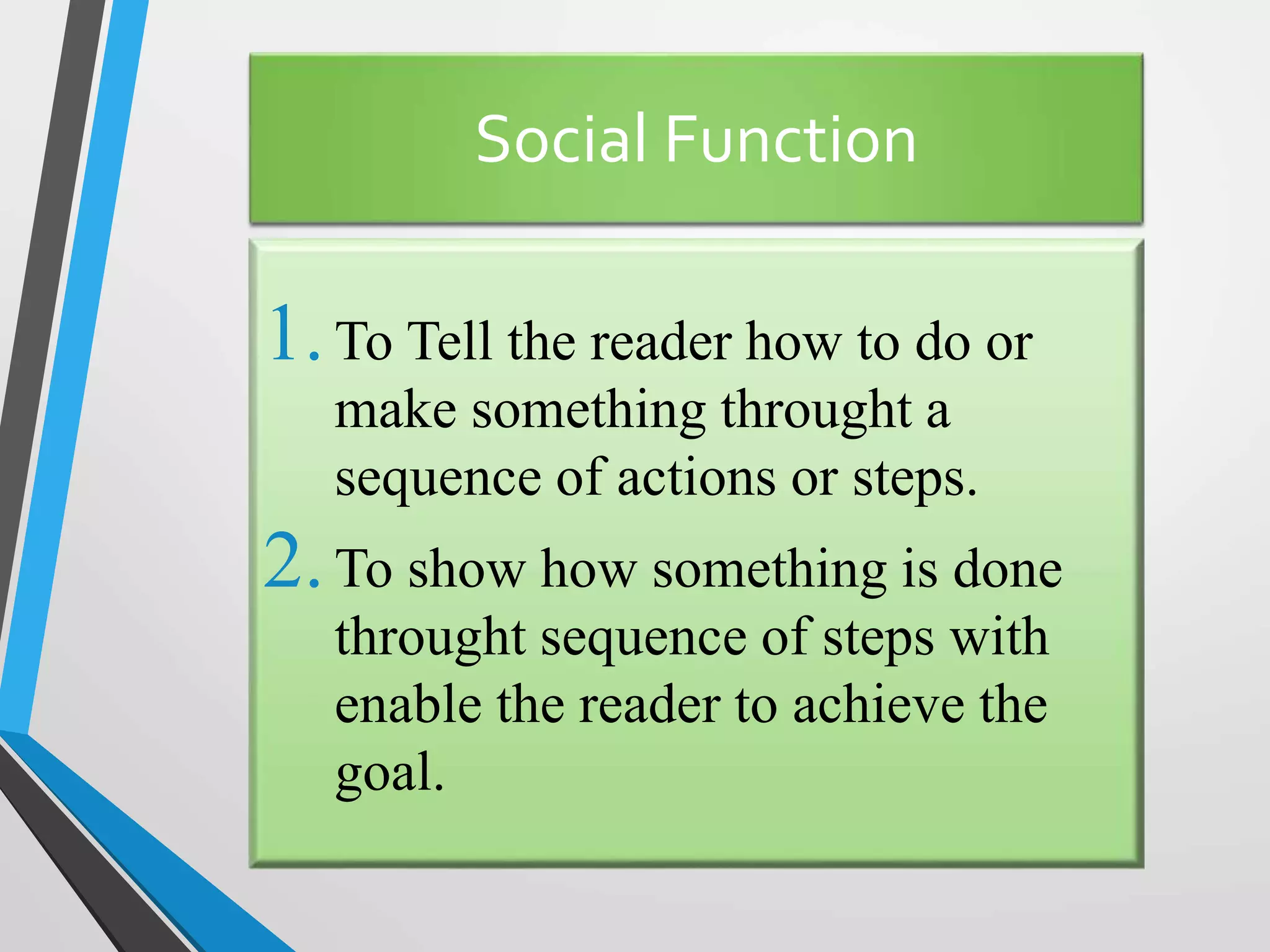 Social Function
1.To Tell the reader how to do or
make something throught a
sequence of actions or steps.
2.To show how something is done
throught sequence of steps with
enable the reader to achieve the
goal.
 