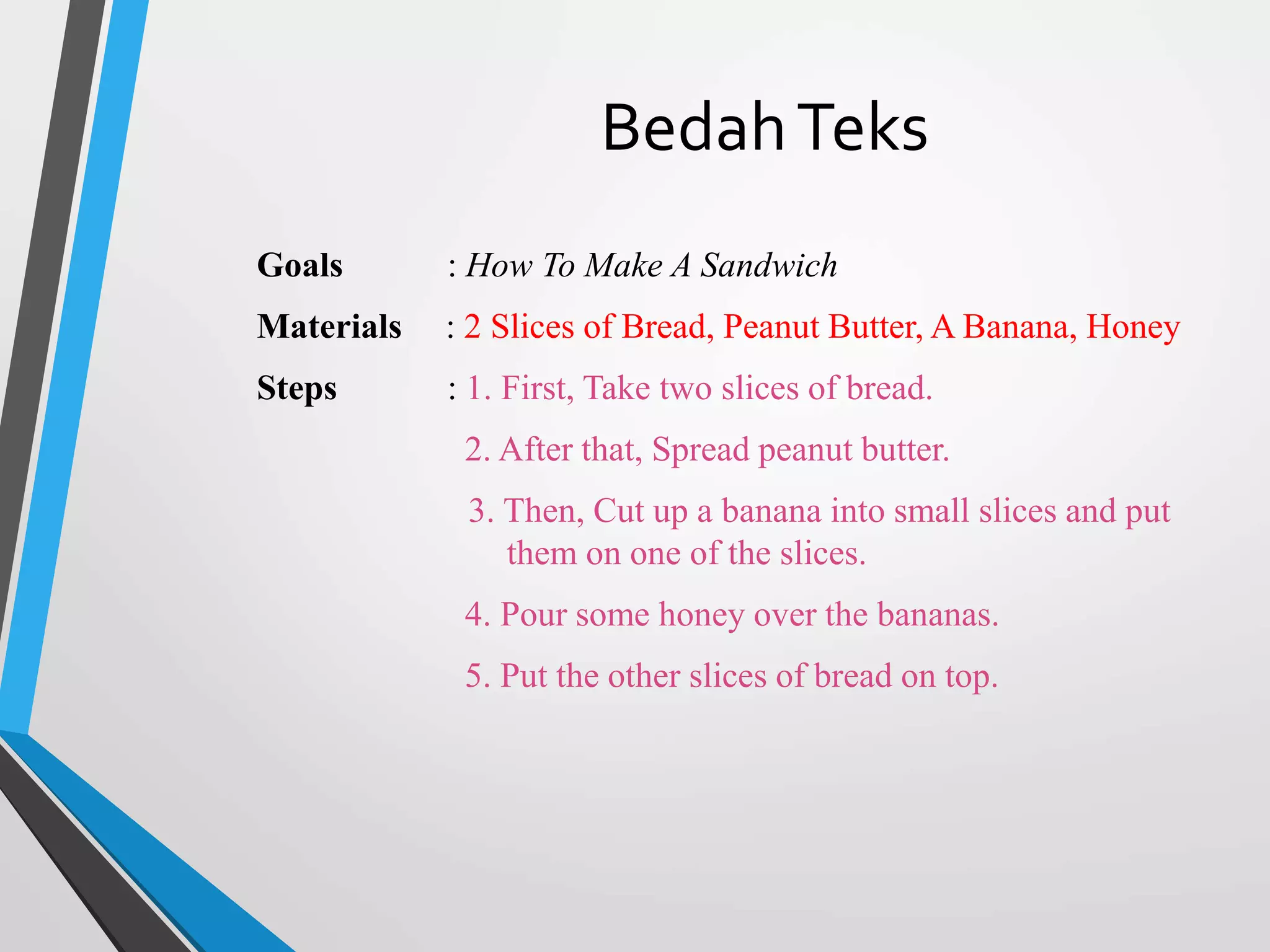 BedahTeks
Goals : How To Make A Sandwich
Materials : 2 Slices of Bread, Peanut Butter, A Banana, Honey
Steps : 1. First, Take two slices of bread.
2. After that, Spread peanut butter.
3. Then, Cut up a banana into small slices and put
them on one of the slices.
4. Pour some honey over the bananas.
5. Put the other slices of bread on top.
 