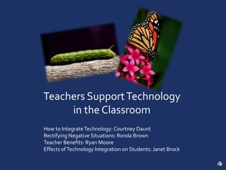 Teachers Support Technology in the Classroom How to Integrate Technology: Courtney Daunt Rectifying Negative Situations: Ronda Brown Teacher Benefits: Ryan Moore Effects of Technology Integration on Students: Janet Brock 