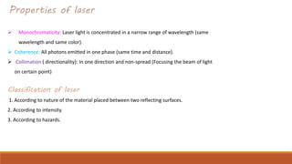 Properties of laser
 Monochromaticity: Laser light is concentrated in a narrow range of wavelength (same
wavelength and same color).
 Coherence: All photons emitted in one phase (same time and distance).
 Collimation ( directionality): In one direction and non-spread (Focusing the beam of light
on certain point)
Classification of laser
1. According to nature of the material placed between two reflecting surfaces.
2. According to intensity.
3. According to hazards.
 