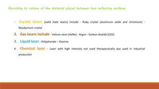 According to nature of the material placed between two reflecting surfaces.
1. Crystal lasers (solid state lasers) include - Ruby crystal (aluminum oxide and chromium) -
Neodymium crystal
2. Gas lasers include - Helium neon (HeNe) - Argon - Carbon dioxide (CO2)
3. Liquid laser - Polyphenyle – Oxazine
4. Chemical laser - Laser with high intensity not used therapeutically but used in industrial
production
 