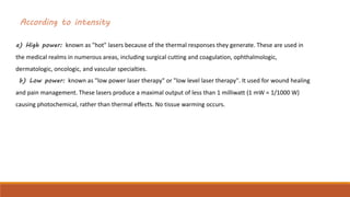 According to intensity
a) High power: known as "hot" lasers because of the thermal responses they generate. These are used in
the medical realms in numerous areas, including surgical cutting and coagulation, ophthalmologic,
dermatologic, oncologic, and vascular specialties.
b) Low power: known as "low power laser therapy" or "low level laser therapy". It used for wound healing
and pain management. These lasers produce a maximal output of less than 1 milliwatt (1 mW = 1/1000 W)
causing photochemical, rather than thermal effects. No tissue warming occurs.
 