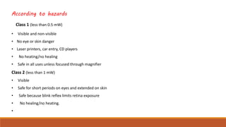 According to hazards
Class 1 (less than 0.5 mW)
• Visible and non-visible
• No eye or skin danger
• Laser printers, car entry, CD players
• No heating/no healing
• Safe in all uses unless focused through magnifier
Class 2 (less than 1 mW)
• Visible
• Safe for short periods on eyes and extended on skin
• Safe because blink reflex limits retina exposure
• No healing/no heating.
•
 