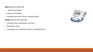 Class 3 (1mW to 500 mW)
• Visible and invisible.
• Helium neon (HeNe).
• Protective eye ware if direct viewing of beam.
a)Class 4 (more than 500 mW)
• Increases tissue temperature--can burn
• Dehydrates tissue
• Eye danger can result from indirect or reflected beam
 