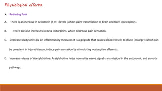 Physiological effects
 Reducing Pain
A. There is an increase in serotonin (5-HT) levels (inhibit pain transmission to brain and from nociceptors).
B. There are also increases in Beta Endorphins, which decrease pain sensation.
C. Decrease bradykinins (is an inflammatory mediator. It is a peptide that causes blood vessels to dilate (enlarge)) which can
be prevalent in injured tissue, induce pain sensation by stimulating nociceptive afferents.
D. Increase release of Acetylcholine: Acetylcholine helps normalize nerve signal transmission in the autonomic and somatic
pathways.
 