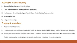 Indications of laser therapy
I. Dermatological disorders : Wounds , Ulcers
II. Pain and inflammation in orthopedic and sport cases:
III. Ankle sprain, Chronic Low back pain, Tennis Elbow, Plantar fasciitis, Frozen shoulder
IV. 3. Neurogenic pain
V. Trigeminal neuralgia
Treatment procedures
I. Preparation of the patient:
II. The skin in the area of electrode placement should be cleaned by saline water, soap or Vaseline to lower skin resistance.
III. Special gels, sprays or water is applied to the skin as a condition medium for better stimulation. • c) Electrodes should be
fixed in position, using mending tapes to maintain good contact throughout the treatment period
 