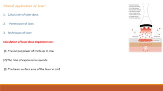 Clinical application of laser
1. Calculation of laser dose.
2. Penetration of laser.
3. Techniques of laser
Calculation of laser dose dependent on:
(1) The output power of the laser in mw.
(2) The time of exposure in seconds.
(3) The beam surface area of the laser in cm2
 