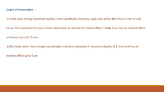 Depth of Penetration
a)HeNe laser energy Absorbed rapidly in the superficial structures, especially within the first 2-5 mm of soft
tissue. The response that occurs from absorption is termed the "direct effect." HeNe laser has an indirect effect
on tissues up to 8-10 mm.
b)The GaAs, which has a longer wavelength, is directly absorbed in tissues at depths of 1-2 cm and has an
indirect effect up to 5 cm
 