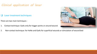 Clinical application of laser
 Laser treatment techniques
There are two main techniques :
1. Contact technique: GaAs only for trigger points or around wound.
2. Non-contact technique: for HeNe and GaAs for superficial wounds or stimulation of wound bed
 