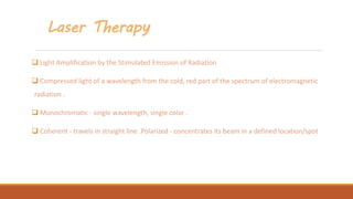 Laser Therapy
 Light Amplification by the Stimulated Emission of Radiation
 Compressed light of a wavelength from the cold, red part of the spectrum of electromagnetic
radiation .
 Monochromatic - single wavelength, single color .
 Coherent - travels in straight line .Polarized - concentrates its beam in a defined location/spot
 