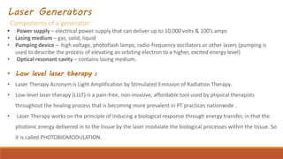 Laser Generators
Components of a generator:
• Power supply – electrical power supply that can deliver up to 10,000 volts & 100’s amps
• Lasing medium – gas, solid, liquid
• Pumping device – high voltage, photoflash lamps, radio-frequency oscillators or other lasers (pumping is
used to describe the process of elevating an orbiting electron to a higher, excited energy level)
• Optical resonant cavity – contains lasing medium.
• Low level laser therapy :
• Laser Therapy Acronym is Light Amplification by Stimulated Emission of Radiation Therapy.
• Low-level laser therapy (LLLT) is a pain-free, non-invasive, affordable tool used by physical therapists
throughout the healing process that is becoming more prevalent in PT practices nationwide .
• Laser Therapy works on the principle of inducing a biological response through energy transfer, in that the
photonic energy delivered in to the tissue by the laser modulate the biological processes within the tissue. So
it is called PHOTOBIOMODULATION.
 