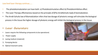 Low level laser therapy continue……
• The photobiomodulation can have both: a) Photobiostimulative effect b) Photobioinhibitive effect
• The Laser Therapy effectiveness based on the principle of ‖The ArndtSchultz law‖ of biomodulation.
• The Arndt-Schultz law of Biomodulation infers that low dosage of photonic energy will stimulate the biological
process in the tissue the higher dosage of photonic energy will inhibit the biological process in the tissue.
• Laser Generators
• Lasers require the following components to be operational.
1. Power supply
2. Lasing medium (material)
3. Pumping device
4. Optical resonant cavity
 