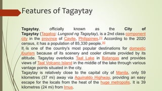 Features of Tagaytay
Tagaytay, officially known as the City of
Tagaytay (Tagalog: Lungsod ng Tagaytay), is a 2nd class component
city in the province of Cavite, Philippines.[1] According to the 2020
census, it has a population of 85,330 people.[4]
It is one of the country's most popular destinations for domestic
tourism because of its scenery and cooler climate provided by its
altitude. Tagaytay overlooks Taal Lake in Batangas and provides
views of Taal Volcano Island in the middle of the lake through various
vantage points situated in the city.
Tagaytay is relatively close to the capital city of Manila, only 59
kilometres (37 mi) away via Aguinaldo Highway, providing an easy
escape for the locals from the heat of the huge metropolis. It is 39
kilometres (24 mi) from Imus.
 