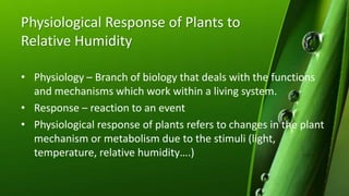 Physiological Response of Plants to
Relative Humidity
• Physiology – Branch of biology that deals with the functions
and mechanisms which work within a living system.
• Response – reaction to an event
• Physiological response of plants refers to changes in the plant
mechanism or metabolism due to the stimuli (light,
temperature, relative humidity….)
 