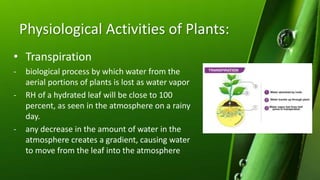 Physiological Activities of Plants:
• Transpiration
- biological process by which water from the
aerial portions of plants is lost as water vapor
- RH of a hydrated leaf will be close to 100
percent, as seen in the atmosphere on a rainy
day.
- any decrease in the amount of water in the
atmosphere creates a gradient, causing water
to move from the leaf into the atmosphere
 