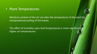 • Plant Temperatures
- Moisture content of the air can alter the temperature of the plant by
transpirational cooling of the leaves.
- The effect of humidity upon leaf temperatures is more significant at
higher air temperatures.
 