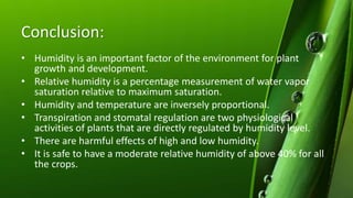 Conclusion:
• Humidity is an important factor of the environment for plant
growth and development.
• Relative humidity is a percentage measurement of water vapor
saturation relative to maximum saturation.
• Humidity and temperature are inversely proportional.
• Transpiration and stomatal regulation are two physiological
activities of plants that are directly regulated by humidity level.
• There are harmful effects of high and low humidity.
• It is safe to have a moderate relative humidity of above 40% for all
the crops.
 