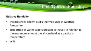 Three Types of Humidity
Relative Humidity
• the most well known as it’s the type used in weather
forecasting
• proportion of water vapors present in the air, in relation to
the maximum amount the air can hold at a particular
temperature
• in %
 