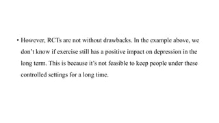 • However, RCTs are not without drawbacks. In the example above, we
don’t know if exercise still has a positive impact on depression in the
long term. This is because it’s not feasible to keep people under these
controlled settings for a long time.
 